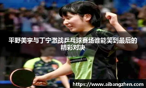 平野美宇与丁宁激战乒乓球赛场谁能笑到最后的精彩对决